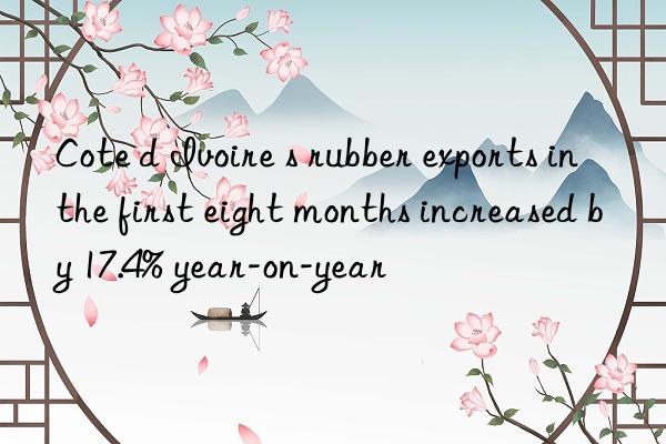 Cote d Ivoire s rubber exports in the first eight months increased by 17.4% year-on-year