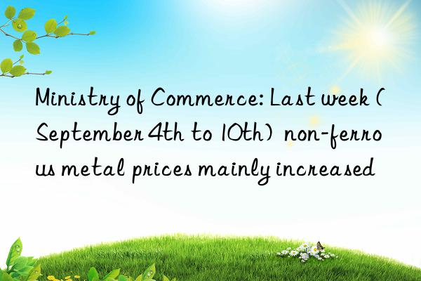 Ministry of Commerce: Last week (September 4th to 10th)  non-ferrous metal prices mainly increased