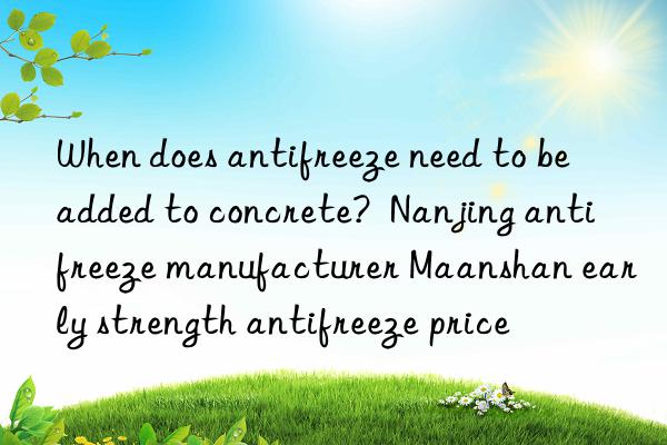 When does antifreeze need to be added to concrete?  Nanjing antifreeze manufacturer Maanshan early strength antifreeze price