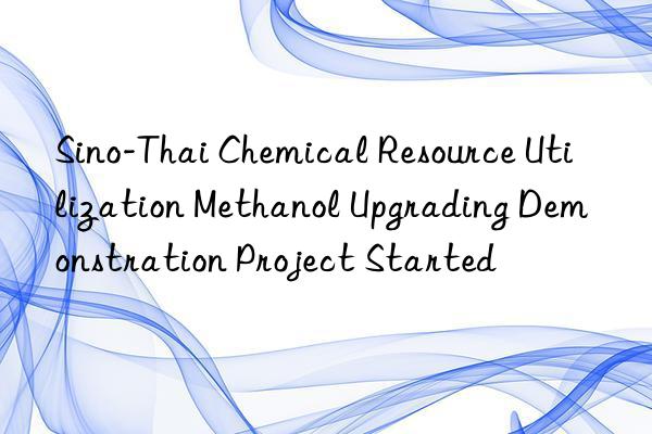 Sino-Thai Chemical Resource Utilization Methanol Upgrading Demonstration Project Started