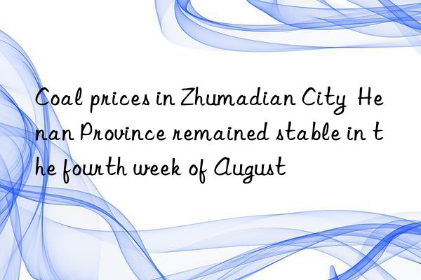 Coal prices in Zhumadian City  Henan Province remained stable in the fourth week of August