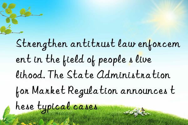 Strengthen antitrust law enforcement in the field of people s livelihood. The State Administration for Market Regulation announces these typical cases