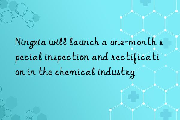 Ningxia will launch a one-month special inspection and rectification in the chemical industry