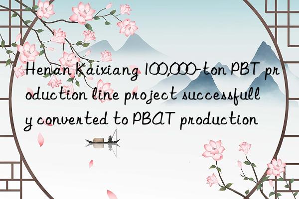 Henan Kaixiang 100,000-ton PBT production line project successfully converted to PBAT production