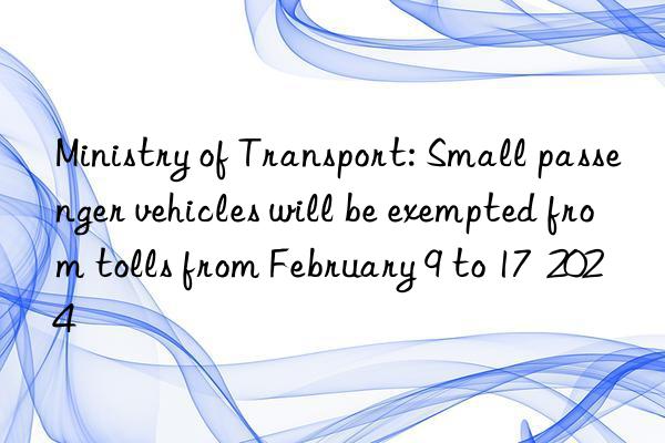 Ministry of Transport: Small passenger vehicles will be exempted from tolls from February 9 to 17  2024