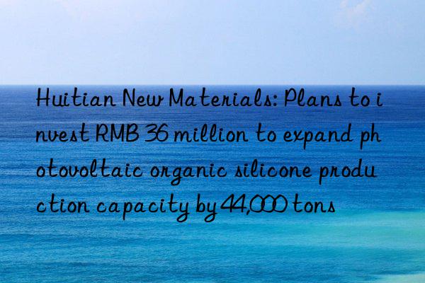 Huitian New Materials: Plans to invest RMB 36 million to expand photovoltaic organic silicone production capacity by 44,000 tons