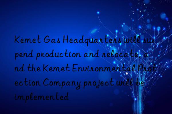 Kemet Gas Headquarters will suspend production and relocate, and the Kemet Environmental Protection Company project will be implemented