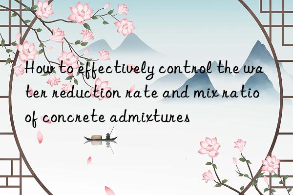 How to effectively control the water reduction rate and mix ratio of concrete admixtures