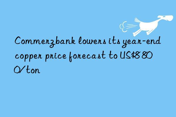 Commerzbank lowers its year-end copper price forecast to US$8 800/ton