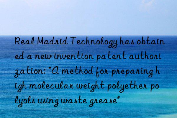 Real Madrid Technology has obtained a new invention patent authorization: "A method for preparing high molecular weight polyether polyols using waste grease"