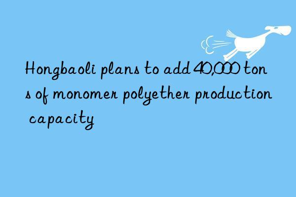 Hongbaoli plans to add 40,000 tons of monomer polyether production capacity