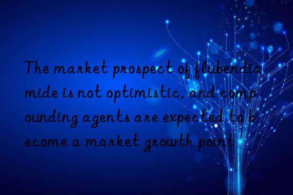 The market prospect of flubendiamide is not optimistic, and compounding agents are expected to become a market growth point