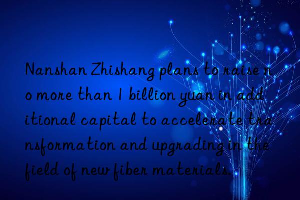 Nanshan Zhishang plans to raise no more than 1 billion yuan in additional capital to accelerate transformation and upgrading in the field of new fiber materials.