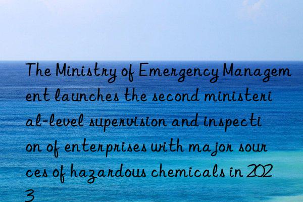 The Ministry of Emergency Management launches the second ministerial-level supervision and inspection of enterprises with major sources of hazardous chemicals in 2023