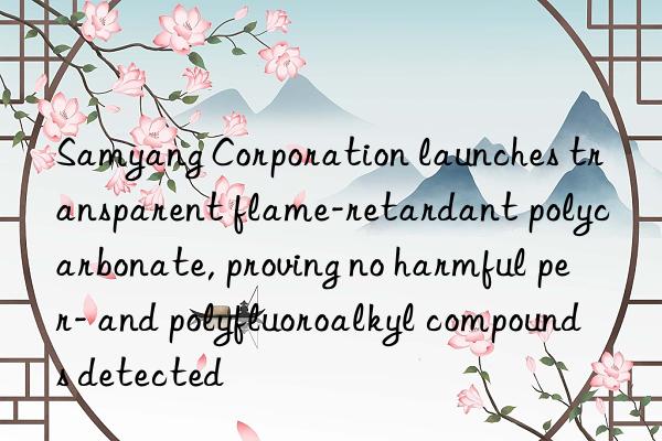 Samyang Corporation launches transparent flame-retardant polycarbonate, proving no harmful per- and polyfluoroalkyl compounds detected