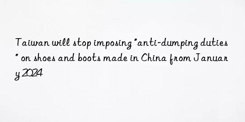 Taiwan will stop imposing "anti-dumping duties" on shoes and boots made in China from January 2024