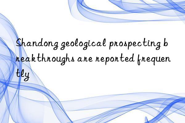 Shandong geological prospecting breakthroughs are reported frequently