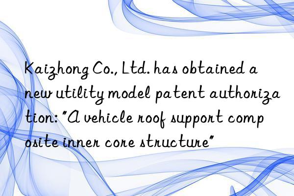 Kaizhong Co., Ltd. has obtained a new utility model patent authorization: "A vehicle roof support composite inner core structure"