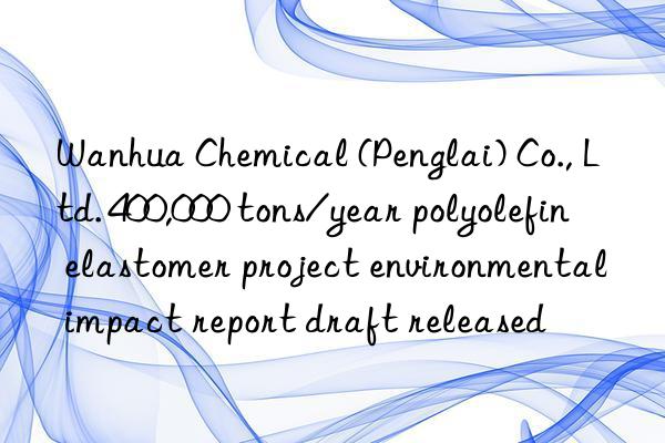 Wanhua Chemical (Penglai) Co., Ltd. 400,000 tons/year polyolefin elastomer project environmental impact report draft released