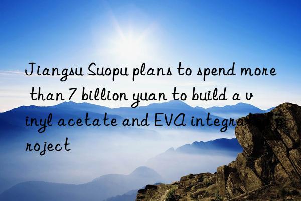 Jiangsu Suopu plans to spend more than 7 billion yuan to build a vinyl acetate and EVA integrated project