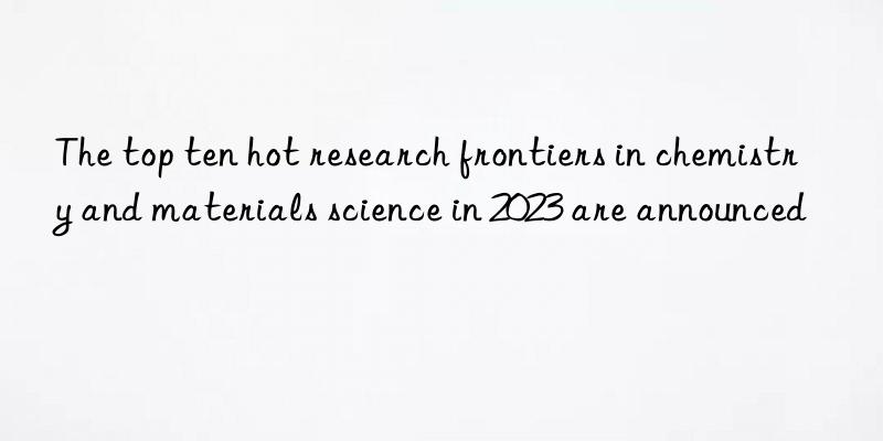 The top ten hot research frontiers in chemistry and materials science in 2023 are announced