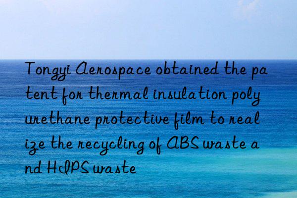 Tongyi Aerospace obtained the patent for thermal insulation polyurethane protective film to realize the recycling of ABS waste and HIPS waste