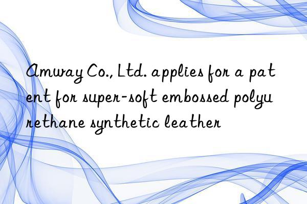 Amway Co., Ltd. applies for a patent for super-soft embossed polyurethane synthetic leather