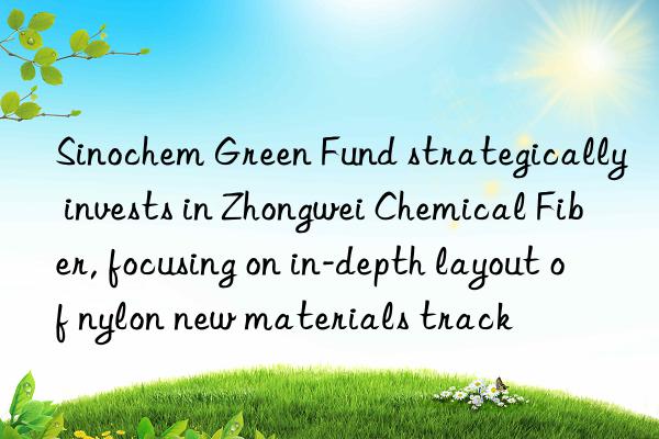 Sinochem Green Fund strategically invests in Zhongwei Chemical Fiber, focusing on in-depth layout of nylon new materials track