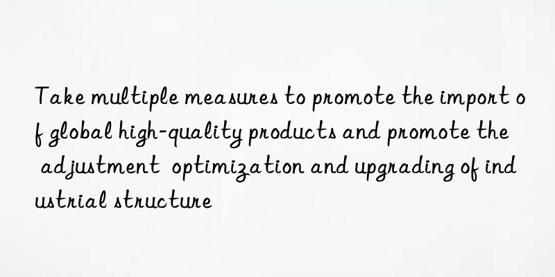 Take multiple measures to promote the import of global high-quality products and promote the adjustment  optimization and upgrading of industrial structure