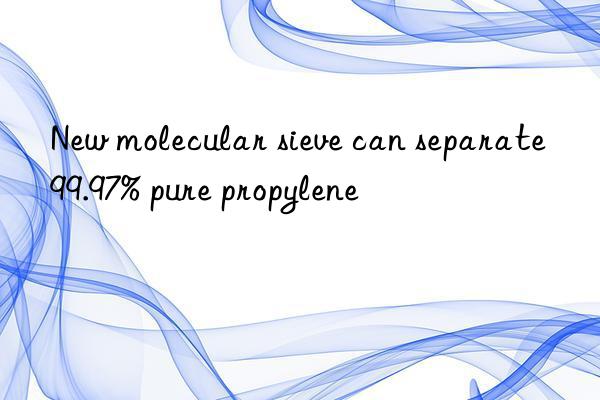 New molecular sieve can separate 99.97% pure propylene