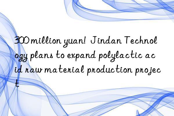 300 million yuan!  Jindan Technology plans to expand polylactic acid raw material production project