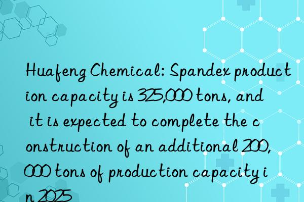 Huafeng Chemical: Spandex production capacity is 325,000 tons, and it is expected to complete the construction of an additional 200,000 tons of production capacity in 2025