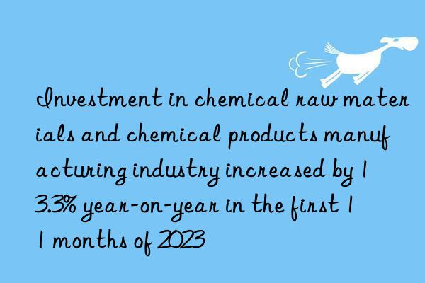 Investment in chemical raw materials and chemical products manufacturing industry increased by 13.3% year-on-year in the first 11 months of 2023