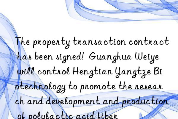 The property transaction contract has been signed!  Guanghua Weiye will control Hengtian Yangtze Biotechnology to promote the research and development and production of polylactic acid fiber