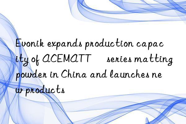 Evonik expands production capacity of ACEMATT® series matting powder in China and launches new products