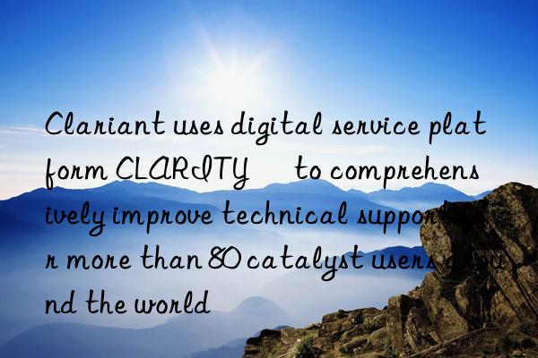 Clariant uses digital service platform CLARITY™ to comprehensively improve technical support for more than 80 catalyst users around the world