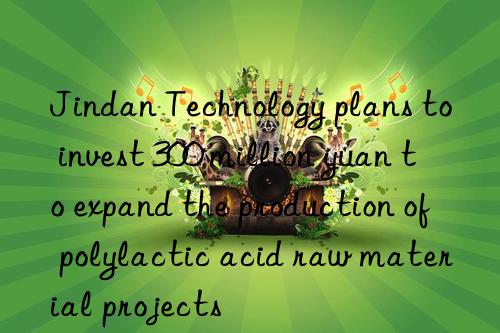 Jindan Technology plans to invest 300 million yuan to expand the production of polylactic acid raw material projects