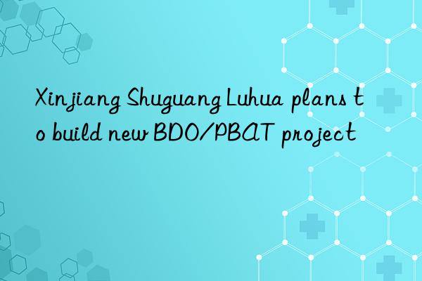 Xinjiang Shuguang Luhua plans to build new BDO/PBAT project