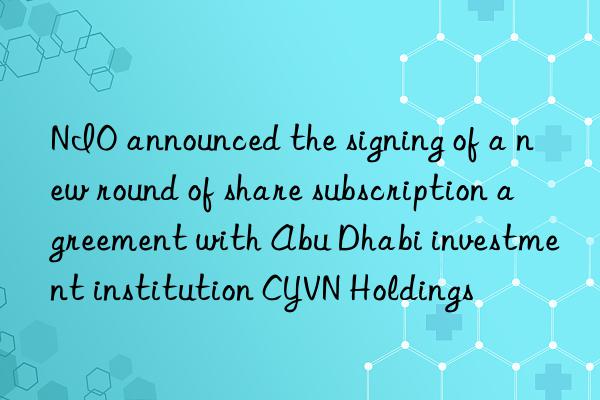 NIO announced the signing of a new round of share subscription agreement with Abu Dhabi investment institution CYVN Holdings