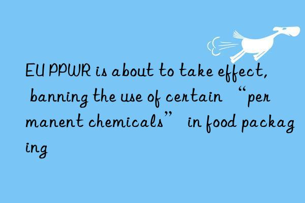 EU PPWR is about to take effect, banning the use of certain “permanent chemicals” in food packaging