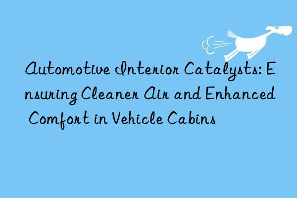 Automotive Interior Catalysts: Ensuring Cleaner Air and Enhanced Comfort in Vehicle Cabins