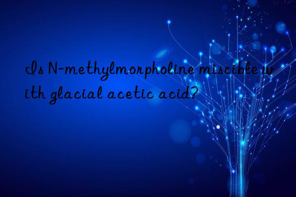 Is N-methylmorpholine miscible with glacial acetic acid?