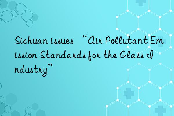 Sichuan issues “Air Pollutant Emission Standards for the Glass Industry”