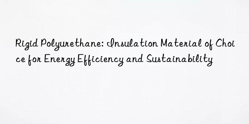 Rigid Polyurethane: Insulation Material of Choice for Energy Efficiency and Sustainability