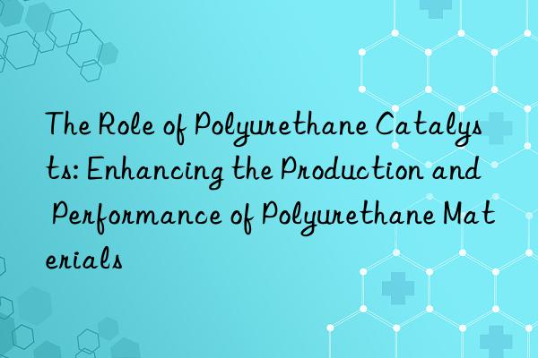 The Role of Polyurethane Catalysts: Enhancing the Production and Performance of Polyurethane Materials