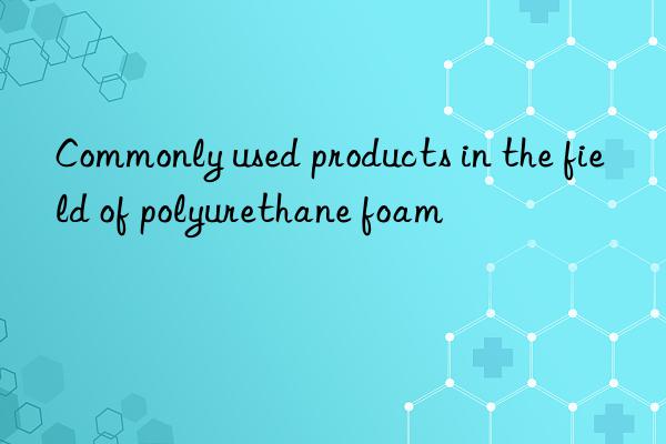 Commonly used products in the field of polyurethane foam