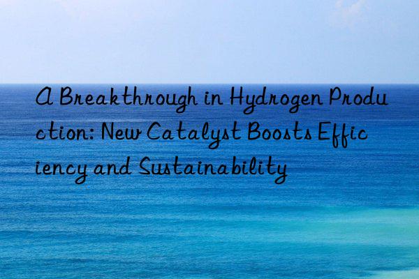 A Breakthrough in Hydrogen Production: New Catalyst Boosts Efficiency and Sustainability