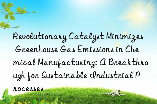 Revolutionary Catalyst Minimizes Greenhouse Gas Emissions in Chemical Manufacturing: A Breakthrough for Sustainable Industrial Processes