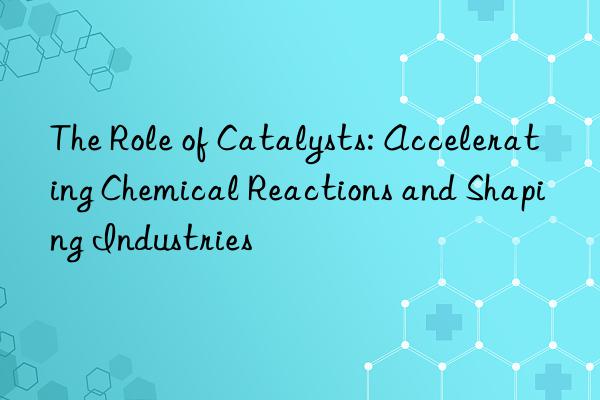 The Role of Catalysts: Accelerating Chemical Reactions and Shaping Industries