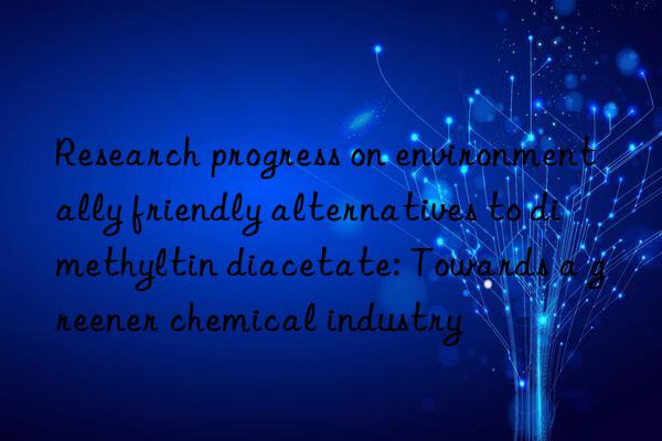 Research progress on environmentally friendly alternatives to dimethyltin diacetate: Towards a greener chemical industry